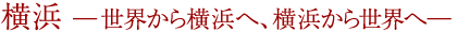 横浜　─ 世界から横浜へ、横浜から世界へ ─