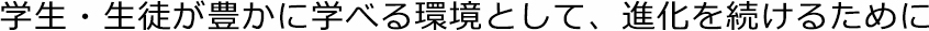 学生・生徒が豊かに学べる環境として、進化を続けるために